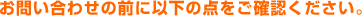 お問い合わせの前に以下の点をご確認ください。