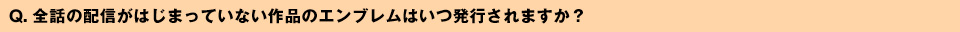 Q. 全話の配信がはじまっていない作品のエンブレムはいつ発行されますか？