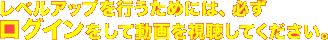 レベルアップを行うためには、必ずログインをして動画を視聴してください。