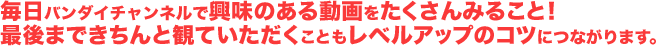 毎日バンダイチャンネルで興味のある動画をたくさんみること！最後まできちんと観ていただくこともレベルアップのコツにつながります。