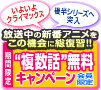 [いよいよクライマックス]　[後半シリーズへ突入]　放送中の新番アニメをこの機会に総復習!! ＜期間限定＞“複数話”無料キャンペーン 会員限定!!