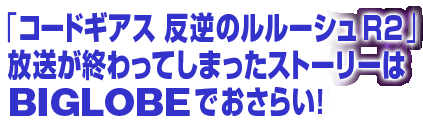 �u�R�[�h�M�A�X ���t�̃����[�V��R2�v�������I����Ă��܂����X�g�[���[��BIGLOBE�ł����炢�I