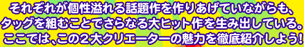 ���݂����X�̐l�C��i�ɂ��̖�������ł���q�b�g���[�J�[�̂ӂ���B���ꂼ�ꂪ������b������肠���Ă��Ȃ�����A�^�b�O��g�ނ��Ƃł���Ȃ��q�b�g��𐶂ݏo���Ă���B�����ł́A���̂Q��N���G�[�^�[�̖��͂�O��Љ�悤�I