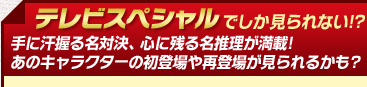テレビスペシャルでしか見られない!?手に汗握る名対決、心に残る名推理が満載!あのキャラクターの初登場や再登場が見られるかも?