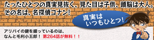 たったひとつの真実見抜く、見た目は子供、頭脳は大人。その名は、名探偵コナン! アリバイの鍵を握っているのは、なんと毛利小五郎! 第264話が無料!!