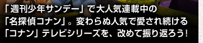 「週刊少年サンデー」で大人気連載中の「名探偵コナン」。変わらぬ人気で愛され続ける「コナン」テレビシリーズの15年を、改めて振り返ろう！
