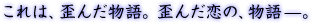 これは、歪んだ物語。歪んだ恋の、物語－。