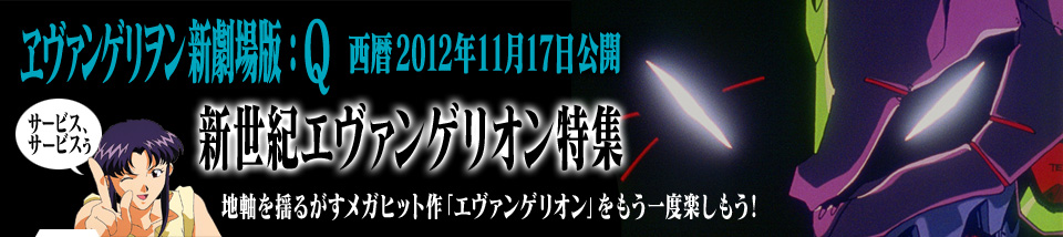 ヱヴァンゲリヲン新劇場版：Q 西暦2012年11月17日公開　新世紀エヴァンゲリオン特集
地軸を揺るがすメガヒット作「エヴァンゲリオン」をもう一度楽しもう！