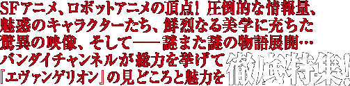 SFアニメ、ロボットアニメの頂点！圧倒的な情報量、魅惑のキャラクターたち、鮮烈なる美学に充ちた驚異の映像、そしてーー謎また謎の物語展開…バンダイチャンネルが総力を挙げて『エヴァンゲリオン』の見どころと魅力を徹底特集！