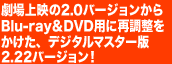 劇場上映の2.0バージョンから、Blu-ray＆DVD用に再調整をかけたデジタルマスター版2.22バージョン！