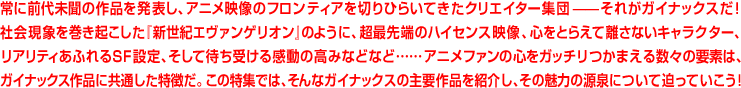 常に前代未聞の作品を発表し、アニメ映像のフロンティアを切りひらいてきたクリエイター集団――それがガイナックスだ!社会現象を巻き起こした「新世紀エヴァンゲリオン」のように、超最先端のハイセンス映像、心をとらえて離さないキャラクター、リアリティあふれるSF設定、そして待ち受ける感動の高なみなどなど……アニメファンの心をガッチリつかまえる数々の要素は、ガイナックス作品に共通した特徴だ。この特集だ、そんなガイナックスの主要作品を紹介し、その魅力の源泉について追っていこう!