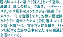 題名はスペイン語で「狩人」という意味。副題は「魔女の狩人」である。ロバート・ロドリゲス監督のガンアクション映画『デスペラード』を意識してか、灼熱の陽光降りそそぐ中南米メキシコ(公用語はスペイン語)を舞台に、「賞金首と賞金稼ぎ」という相反する立場の美少女2人、その逃避行を描いている。