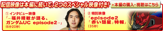 配信映像は本編に続いて、2つのスペシャル映像付き!①インタビュー映像「−福井晴敏が語る、ガンダムUC episode2−」(6分20秒)②特別映像「episode2「赤い彗星」特報」(35秒)本編の購入・視聴はこちら