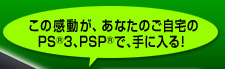 この感動が、あなたのご自宅のPS®3、PSP®で、手に入る!