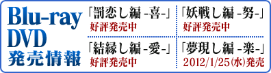 Blu-ray・DVD発売情報
罰恋編 -喜- 2011/7/21(木)発売
妖戦編 -努- 2011/9/22(木)発売
結縁編 -愛- 2011/11/23(木)発売
夢現編 -楽- 2012/1/25(木)発売