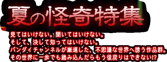 夏の怪奇特集 見てはいけない。聞いてはいけない。そして、決して知ってはいけない。バンダイチャンネルが厳選した、不思議な世界へ誘う作品群。その世界に一歩でも踏み込んだらもう後戻りはできない!?