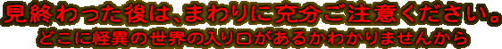 見終わった後は、まわりに充分ご注意ください。どこに怪異の世界の入り口があるかわかりませんから