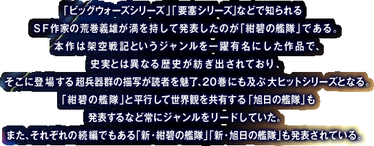 「ビッグウォーズシリーズ」「要塞シリーズ」などで知られるSF作家の荒巻義雄が満を持して発表をしたのが「紺碧の艦隊」である。本作は架空戦記というジャンルを一躍有名にした作品で、忠実とは異なる歴史が紡ぎ出されており、そこに登場する超兵器群の描写が読者を魅力、20巻にも及ぶ大ヒットシリーズとなる。「紺碧の艦隊」と平行して世界観を共有する「旭日の艦隊」も発表するなど常にジャンルをリードしていた。また、それぞれの続編でもある「新・紺碧の艦隊」「新・旭日の艦隊」も発表されている。