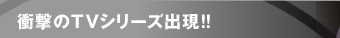 衝撃のTVシリーズ出現!!