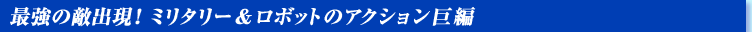 最強の敵出現! ミリタリー&ロボットのアクション巨編