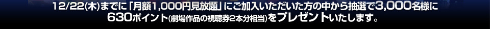12/22(木)までに「月額1,000円見放題」にご加入いただいた方の中から抽選で3,000名様に630ポイント（劇場作品の視聴券2本分相当）をプレゼントいたします。