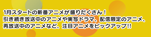 1月スタートの新番アニメが盛りだくさん！引き続き放送中のアニメや実写ドラマ、配信限定のアニメ、再放送中のアニメなど、注目アニメをピックアップ！！
