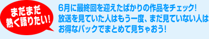 まだまだ熱く語りたい!6月に最終回を迎えたばかりの作品をチェック!放送を見ていた人はもう一度、まだ見ていない人はお得なパックでまとめて見ちゃおう!