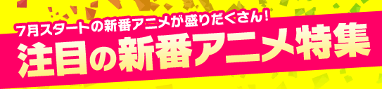7月スタートの新番アニメが盛りだくさん!注目の新番アニメ特集