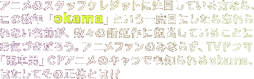 �A�j���̃X�^�b�t�N���W�b�g�ɒ��ڂ��Ă�����Ȃ�A���̐��N�uokama�v�Ƃ�����x�ڂɂ�����Y����Ȃ����O���A���X�̘b���ɕp�o���Ă��邱�Ƃɂ��C�Â����낤�B�A�j���t�@���݂̂Ȃ炸�ATV�h���}�u�d�Ԓj�vOP�A�j���̃L�����ł��m����okama�A�͂����Ă��̐��̂Ƃ�!?