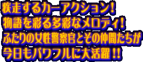 疾走するカーアクション!物語を彩る多彩なメロディ!ふたりの女性警察官とその仲間たちが今日もパワフルに大活躍!!