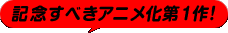 記念すべきアニメ化第１作！