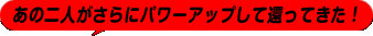 あの二人がさらにパワーアップして還ってきた！