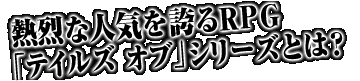 熱烈な人気を誇るRPG「テイルズ オブ」シリーズとは?