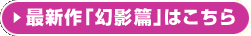 最新作｢幻影篇｣はこちら