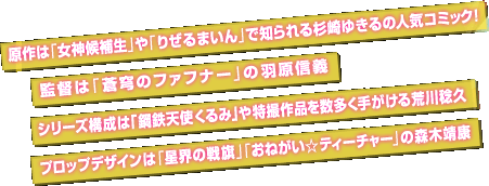 原作は「女神候補生」や「りぜるまいん」で知られる杉崎ゆきるの人気コミック！、監督は「蒼穹のファフナー」の羽原信義、シリーズ構成は「鋼鉄天使くるみ」や特撮作品を数多く手がける荒川稔久、プロップデザインは「星界の戦旗」「おねがい☆ティーチャー」の森木靖康