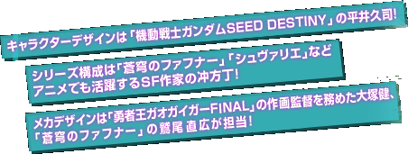 キャラクターデザインは「機動戦士ガンダムSEED DESTINY」の平井久司！シリーズ構成は「蒼穹のファフナー」「シュバリエ」などアニメでも活躍するＳＦ作家の冲方丁！メカデザインは「勇者王ガオガイガーFINAL」の作画監督を務めた大塚健、「蒼穹のファフナー」の鷲尾 直広が担当！