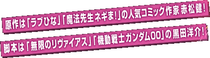 原作は「ラブひな」「魔法先生ネギま！」の人気コミック作家 赤松健！脚本は「無限のリヴァイアス」「機動戦士ガンダム00」の黒田洋介！