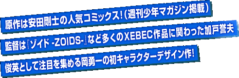原作は安田剛士の人気コミックス！（週刊少年マガジン掲載）　監督は『ゾイド -ZOIDS-』など多くのXEBEC作品に関わった加戸誉夫　俊英として注目を集める岡勇一の初キャラクターデザイン作！