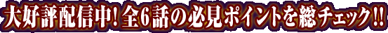 大好評配信中！全６話の必見ポイントを総チェック！！