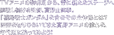 TVアニメの黎明期から、常に新たなステージへ挑戦し続ける監督、富野由悠季。　「機動戦士ガンダム」を含むその全体像とは？　歴史を切りひらいてきた富野アニメの流れを、年代順に追ってみよう！