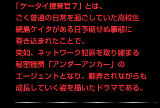 「ケータイ捜査官7」とは、ごく普通の日常を過ごしていた高校生 網島ケイタがある日予期せぬ事態に巻き込まれたことで、突如、ネットワーク犯罪を取り締まる秘密機関「アンダーアンカー」のエージェントとなり、翻弄されながらも成長していく姿を描いたドラマである。