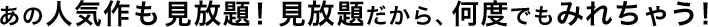 あの人気作も見放題！見放題だから、何度でもみれちゃう！