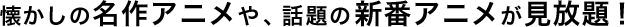 懐かしの名作アニメや、話題の新番アニメが見放題！