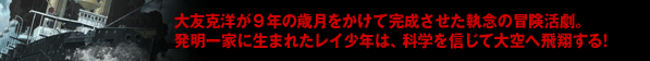 大友克洋が9年の歳月をかけて完成させた執念の冒険活劇。発明一家に生まれたレイ少年は、科学を信じて大空へ飛翔する!