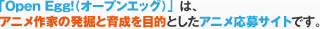 「Open Egg!(オープンエッグ)」は、アニメ作家の発掘と育成を目的としたアニメ応募サイトです。