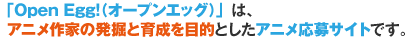 「Open Egg!(オープンエッグ)」は、アニメ作家の発掘と育成を目的としたアニメ応募サイトです。